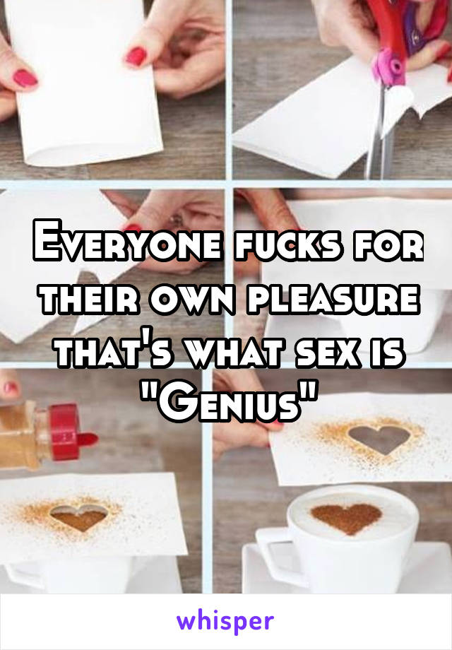 Everyone fucks for their own pleasure that's what sex is "Genius"