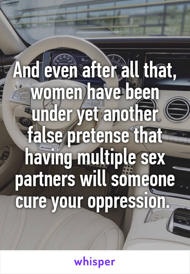 And even after all that, women have been under yet another false pretense that having multiple sex partners will someone cure your oppression. 