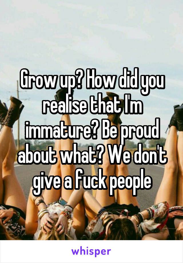 Grow up? How did you realise that I'm immature? Be proud about what? We don't give a fuck people