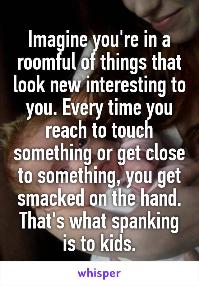 Imagine you're in a roomful of things that look new interesting to you. Every time you reach to touch something or get close to something, you get smacked on the hand. That's what spanking is to kids.