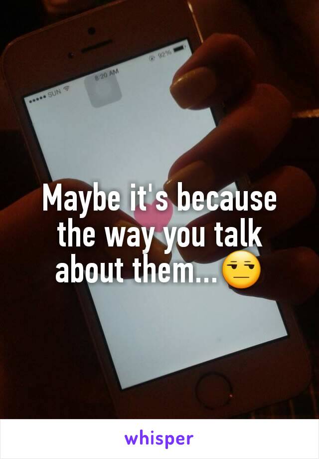 Maybe it's because the way you talk about them...😒