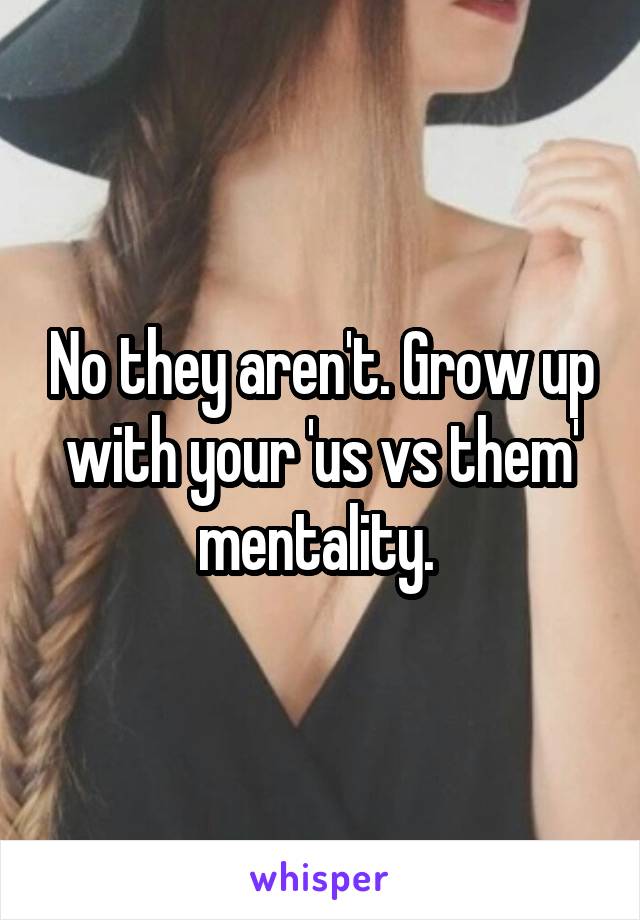 No they aren't. Grow up with your 'us vs them' mentality. 