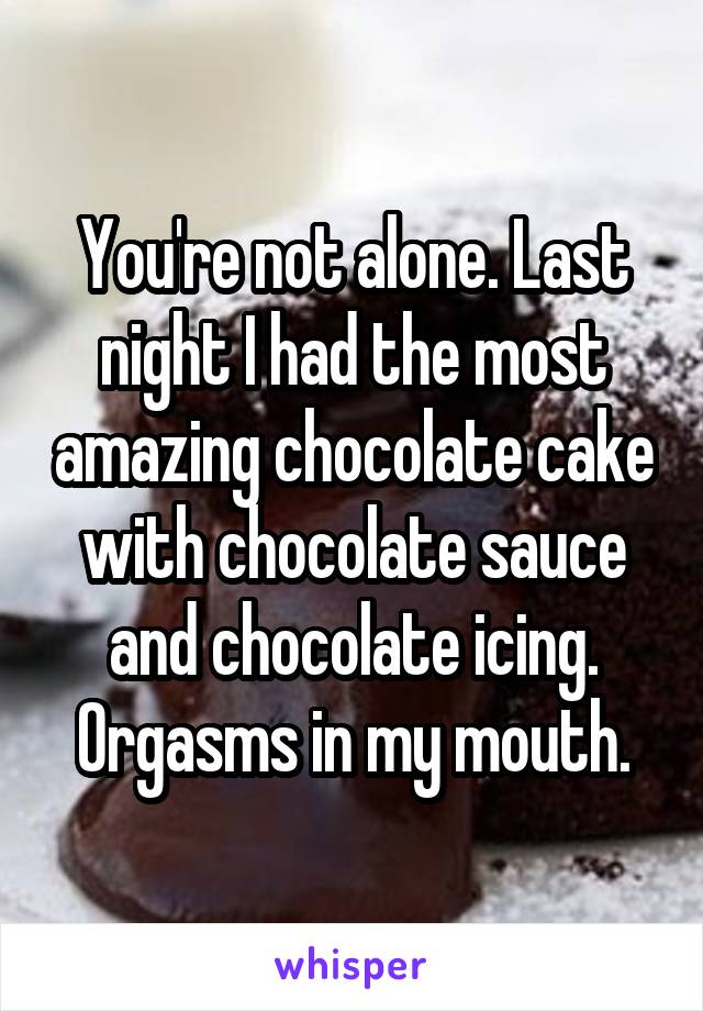 You're not alone. Last night I had the most amazing chocolate cake with chocolate sauce and chocolate icing. Orgasms in my mouth.