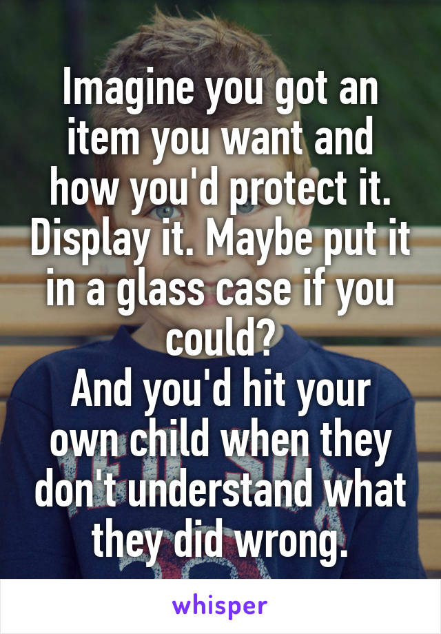 Imagine you got an item you want and how you'd protect it. Display it. Maybe put it in a glass case if you could?
And you'd hit your own child when they don't understand what they did wrong.