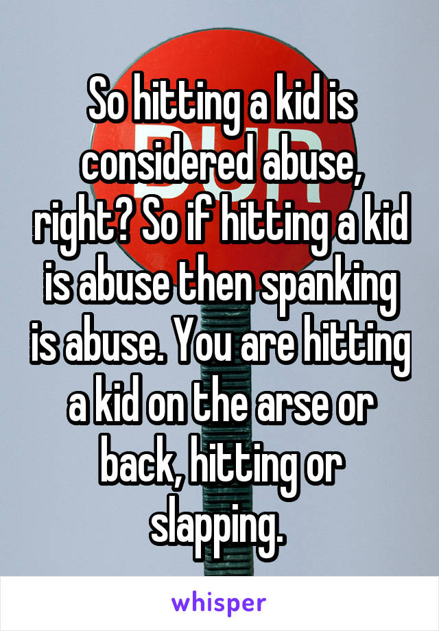 So hitting a kid is considered abuse, right? So if hitting a kid is abuse then spanking is abuse. You are hitting a kid on the arse or back, hitting or slapping. 