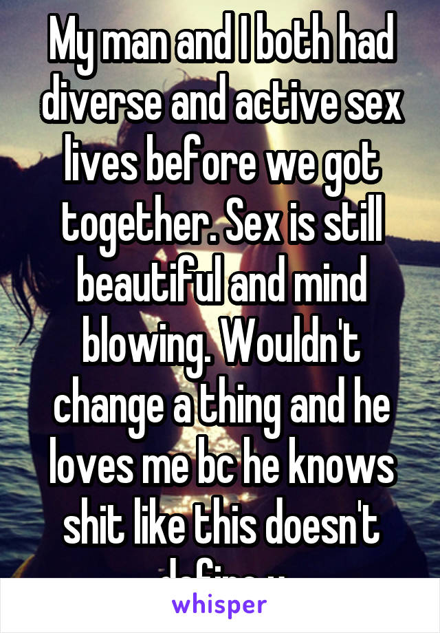 My man and I both had diverse and active sex lives before we got together. Sex is still beautiful and mind blowing. Wouldn't change a thing and he loves me bc he knows shit like this doesn't define u