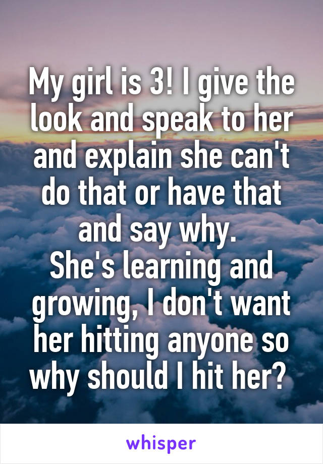 My girl is 3! I give the look and speak to her and explain she can't do that or have that and say why. 
She's learning and growing, I don't want her hitting anyone so why should I hit her? 