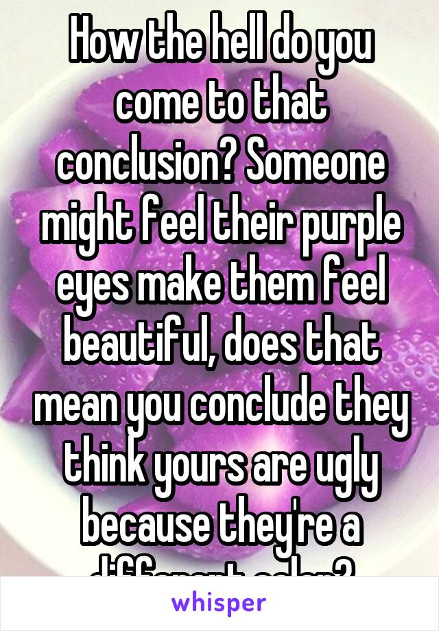 How the hell do you come to that conclusion? Someone might feel their purple eyes make them feel beautiful, does that mean you conclude they think yours are ugly because they're a different color?