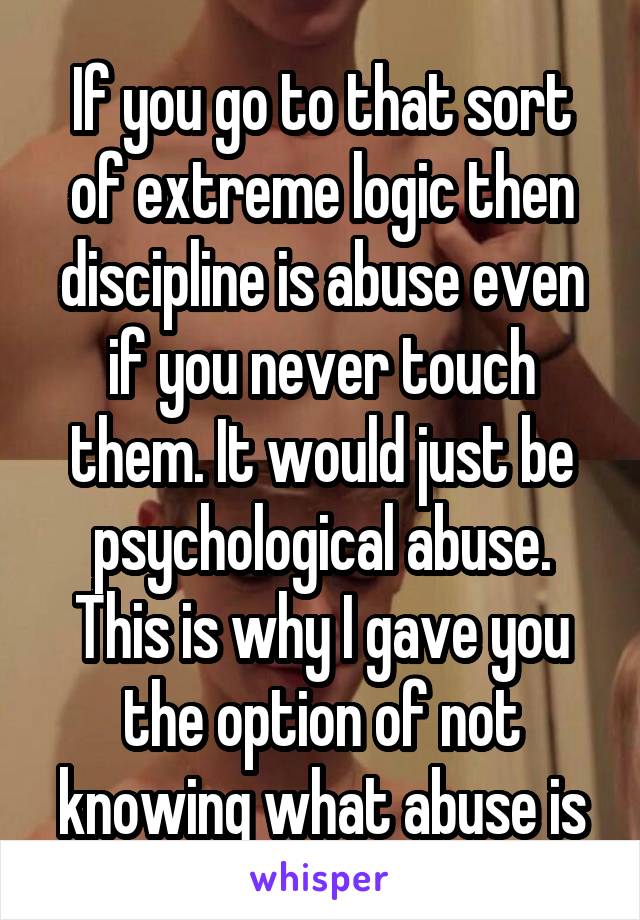 If you go to that sort of extreme logic then discipline is abuse even if you never touch them. It would just be psychological abuse. This is why I gave you the option of not knowing what abuse is