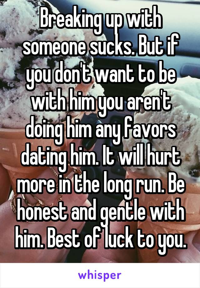 Breaking up with someone sucks. But if you don't want to be with him you aren't doing him any favors dating him. It will hurt more in the long run. Be honest and gentle with him. Best of luck to you. 