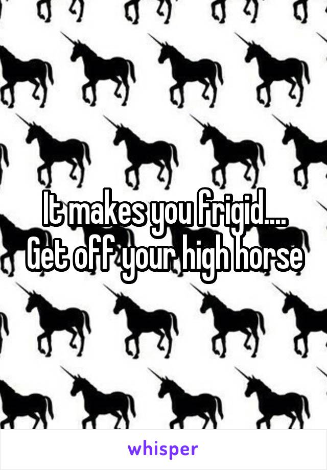 It makes you frigid.... Get off your high horse