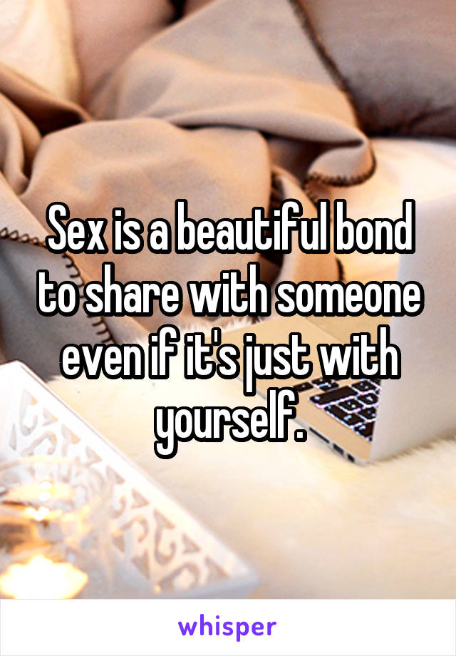 Sex is a beautiful bond to share with someone even if it's just with yourself.