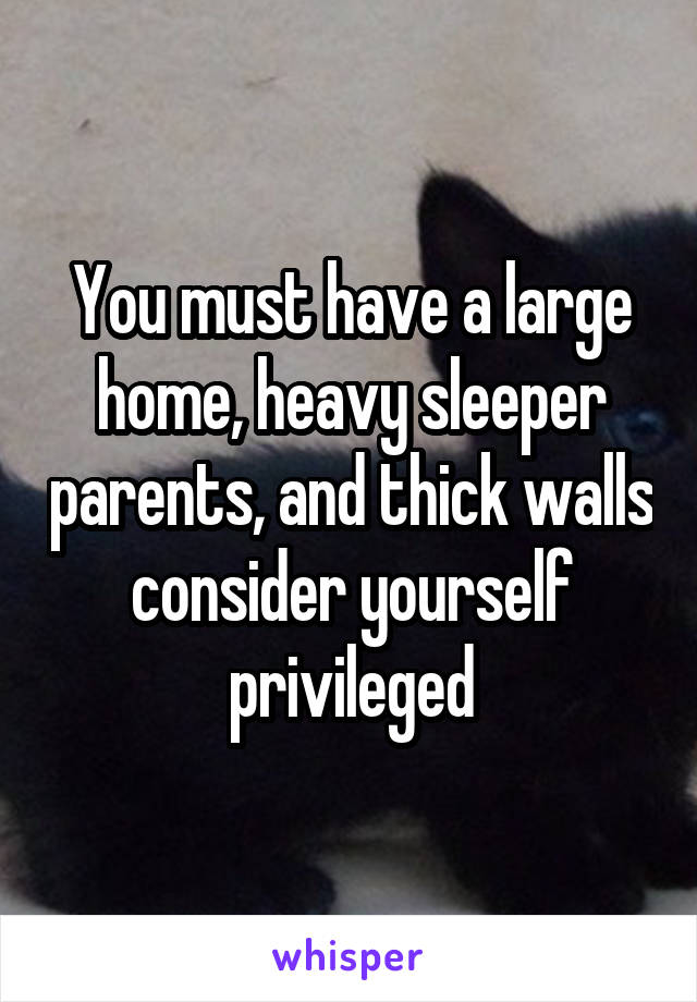 You must have a large home, heavy sleeper parents, and thick walls
consider yourself privileged