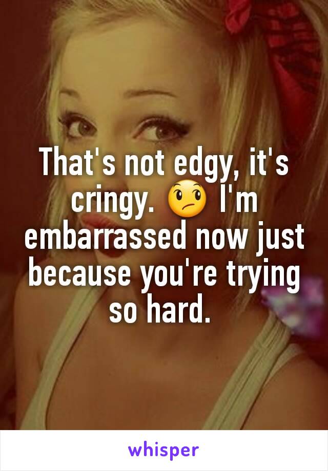 That's not edgy, it's cringy. 😞 I'm embarrassed now just because you're trying so hard. 