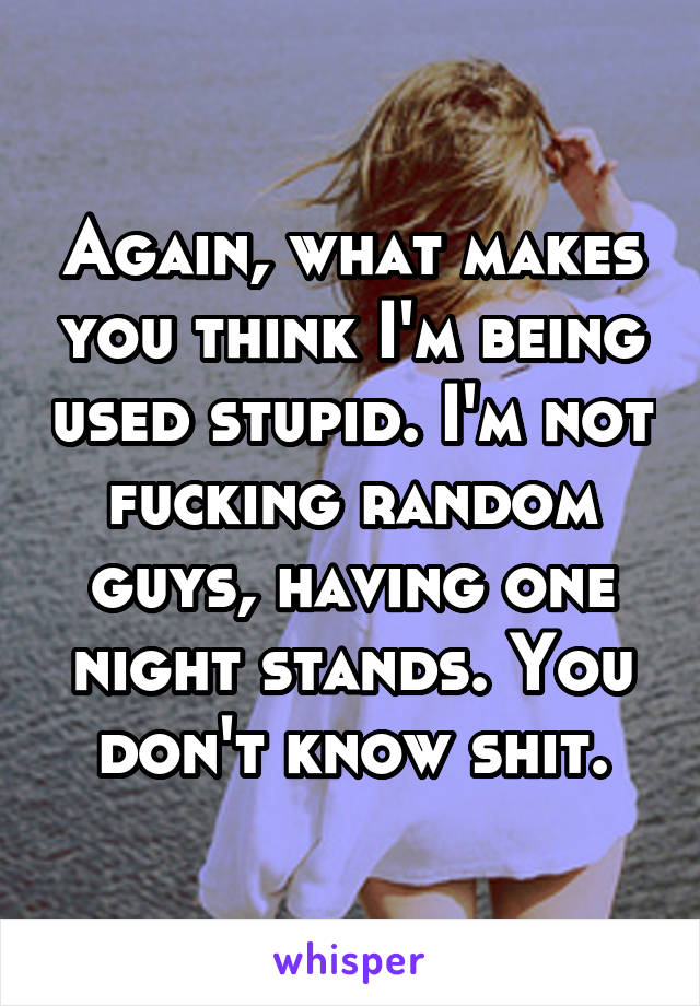 Again, what makes you think I'm being used stupid. I'm not fucking random guys, having one night stands. You don't know shit.