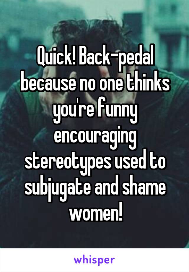 Quick! Back-pedal because no one thinks you're funny encouraging stereotypes used to subjugate and shame women!