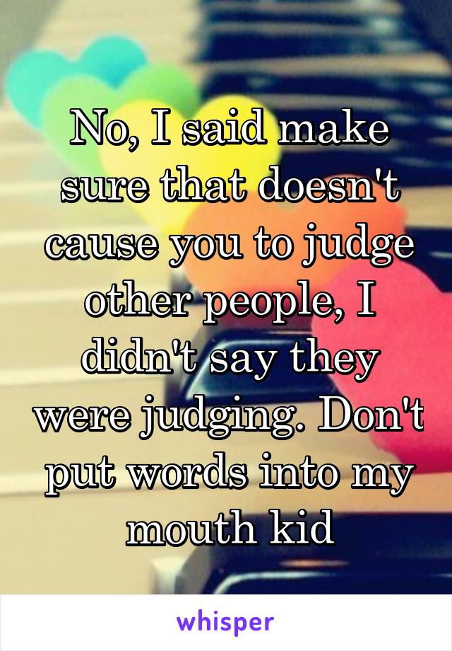 No, I said make sure that doesn't cause you to judge other people, I didn't say they were judging. Don't put words into my mouth kid