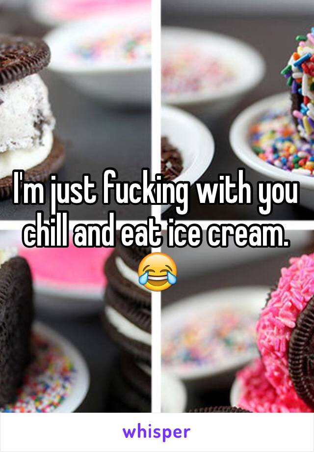 I'm just fucking with you chill and eat ice cream.
😂