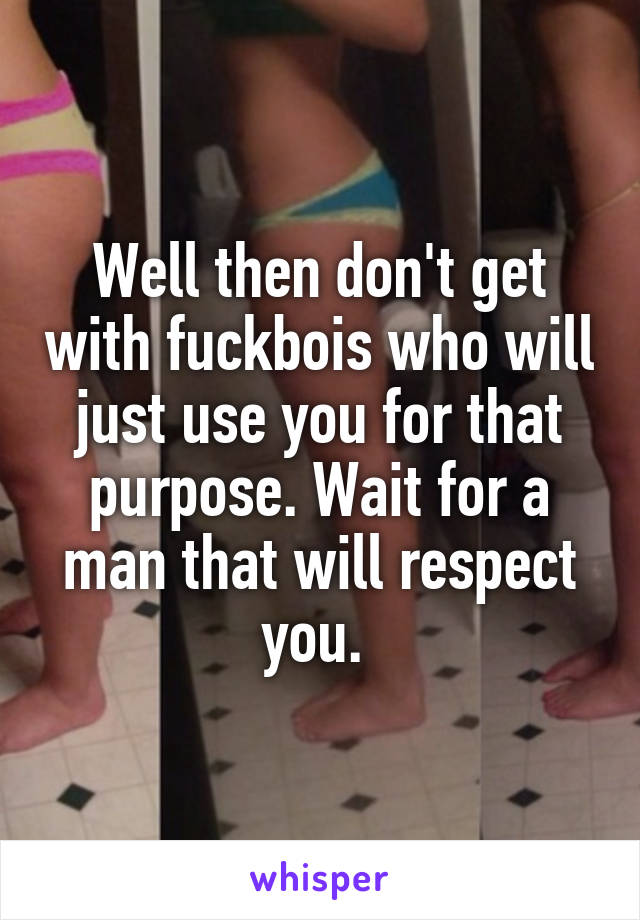 Well then don't get with fuckbois who will just use you for that purpose. Wait for a man that will respect you. 