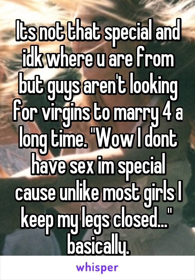 Its not that special and idk where u are from but guys aren't looking for virgins to marry 4 a long time. "Wow I dont have sex im special cause unlike most girls I keep my legs closed..."  basically.