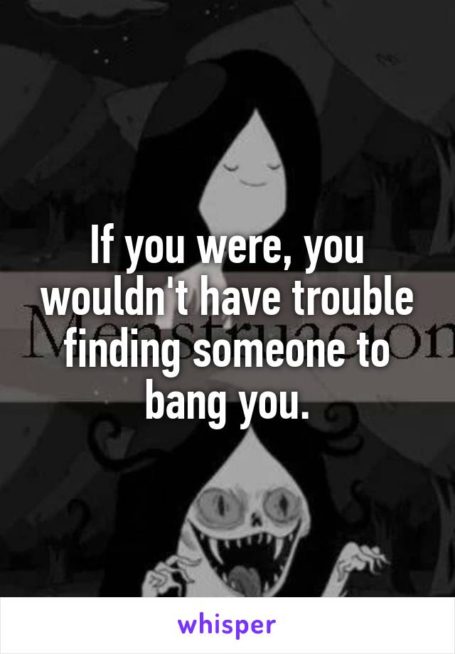 If you were, you wouldn't have trouble finding someone to bang you.