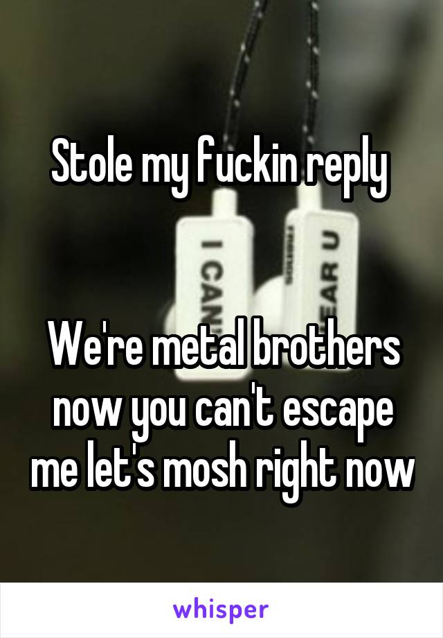 Stole my fuckin reply 


We're metal brothers now you can't escape me let's mosh right now