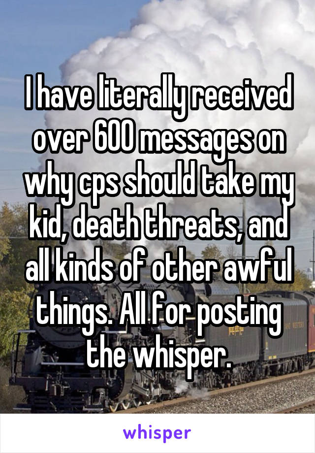 I have literally received over 600 messages on why cps should take my kid, death threats, and all kinds of other awful things. All for posting the whisper.