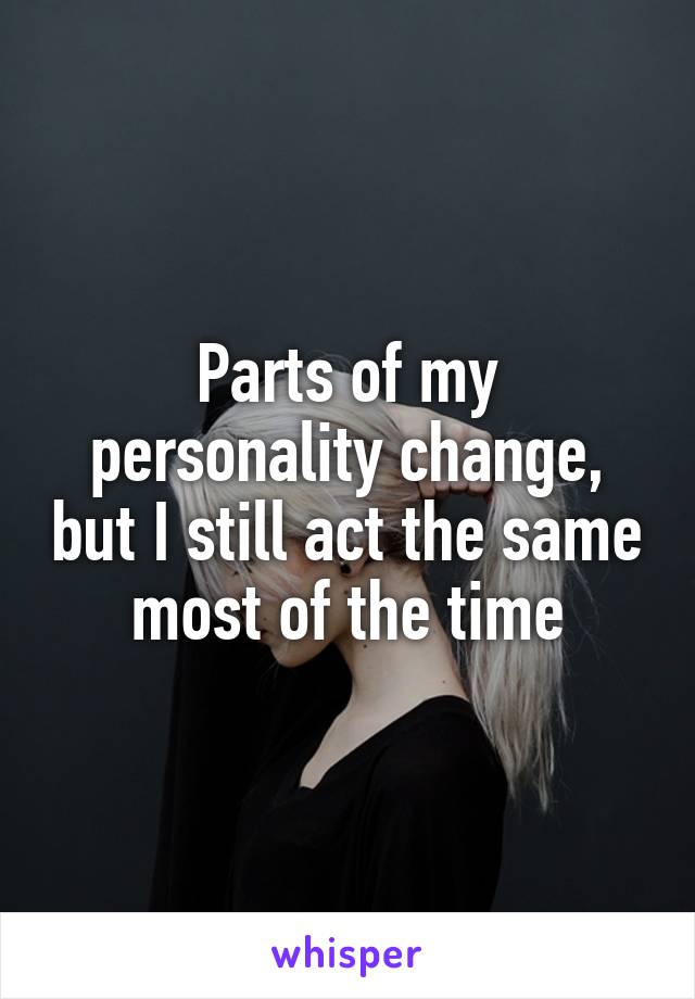 Parts of my personality change, but I still act the same most of the time
