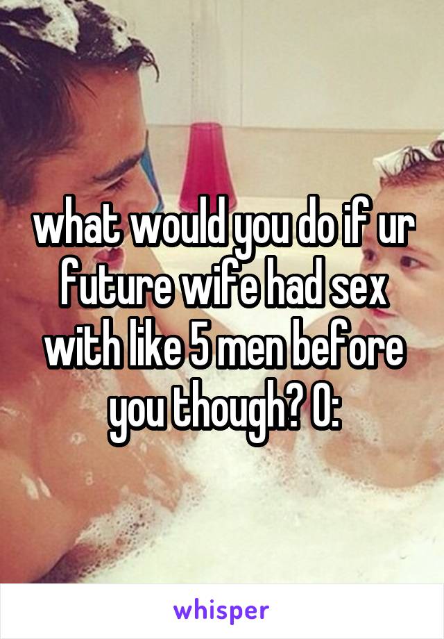 what would you do if ur future wife had sex with like 5 men before you though? O: