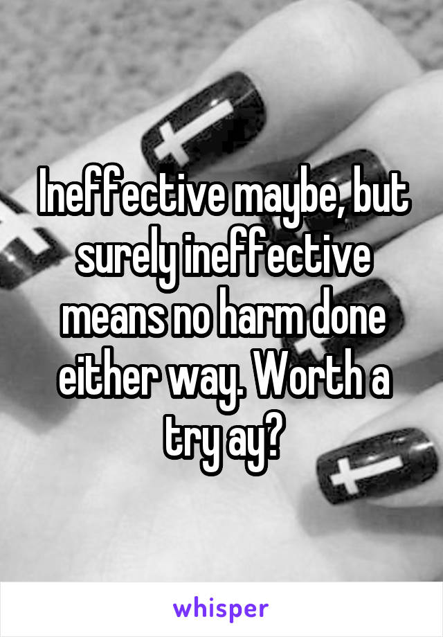 Ineffective maybe, but surely ineffective means no harm done either way. Worth a try ay?