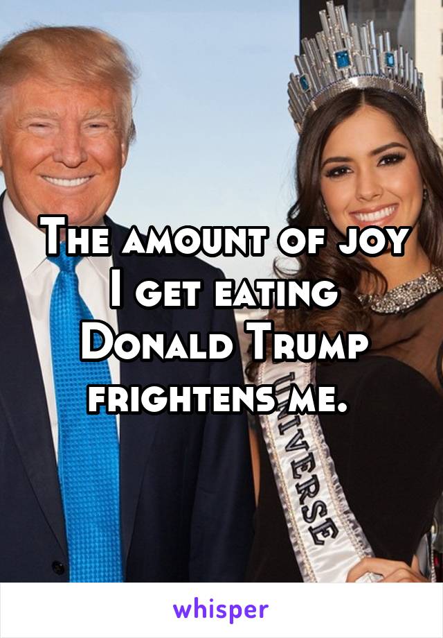 The amount of joy I get eating Donald Trump frightens me. 