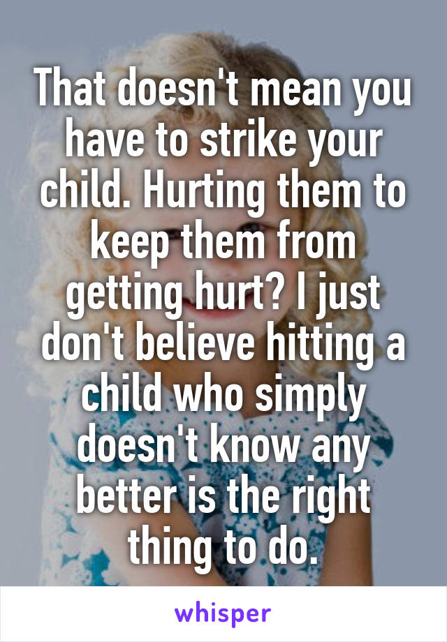 That doesn't mean you have to strike your child. Hurting them to keep them from getting hurt? I just don't believe hitting a child who simply doesn't know any better is the right thing to do.