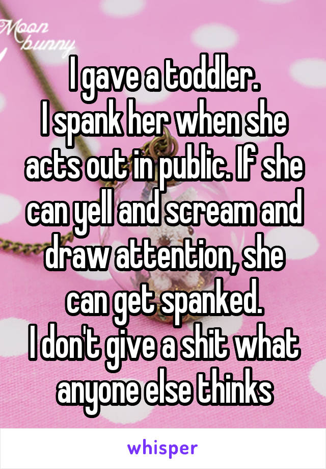 I gave a toddler.
I spank her when she acts out in public. If she can yell and scream and draw attention, she can get spanked.
I don't give a shit what anyone else thinks