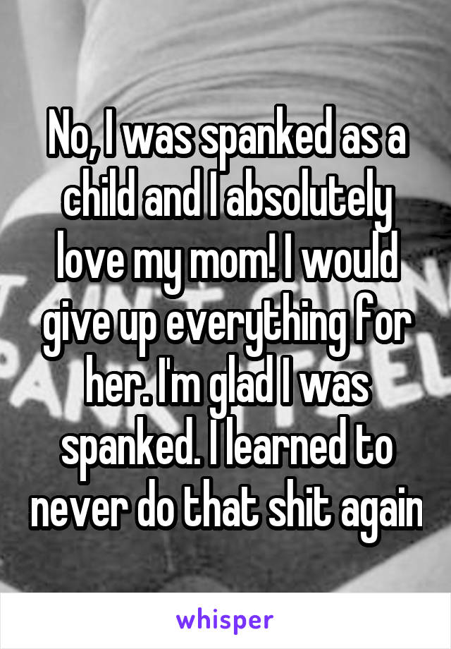 No, I was spanked as a child and I absolutely love my mom! I would give up everything for her. I'm glad I was spanked. I learned to never do that shit again