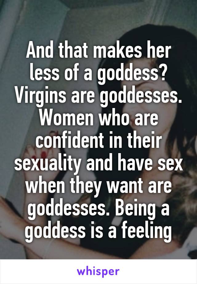 And that makes her less of a goddess? Virgins are goddesses. Women who are confident in their sexuality and have sex when they want are goddesses. Being a goddess is a feeling