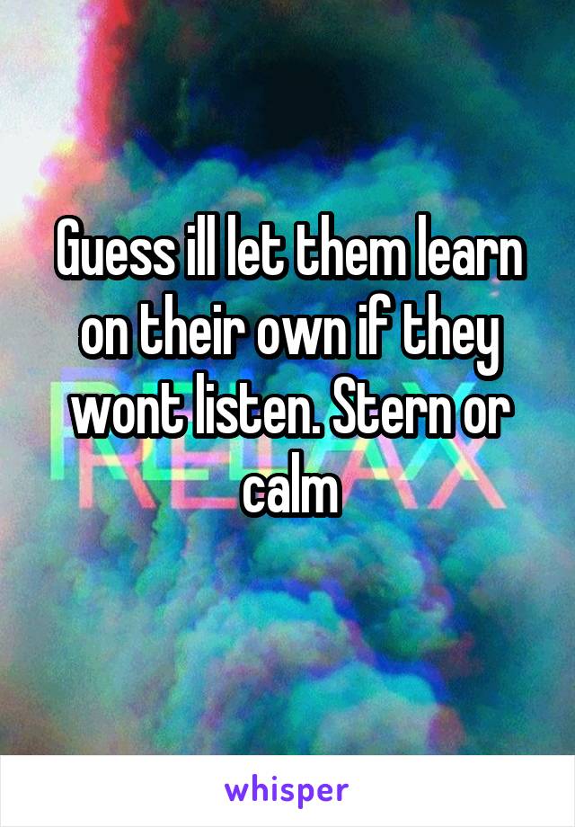 Guess ill let them learn on their own if they wont listen. Stern or calm
