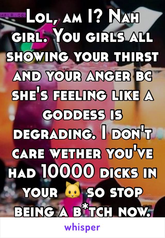 Lol, am I? Nah girl. You girls all showing your thirst and your anger bc she's feeling like a goddess is degrading. I don't care wether you've had 10000 dicks in your 🐱 so stop being a b*tch now.