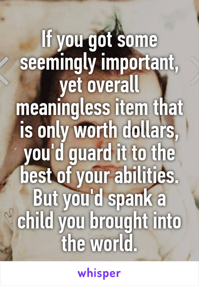 If you got some seemingly important, yet overall meaningless item that is only worth dollars, you'd guard it to the best of your abilities. But you'd spank a child you brought into the world.