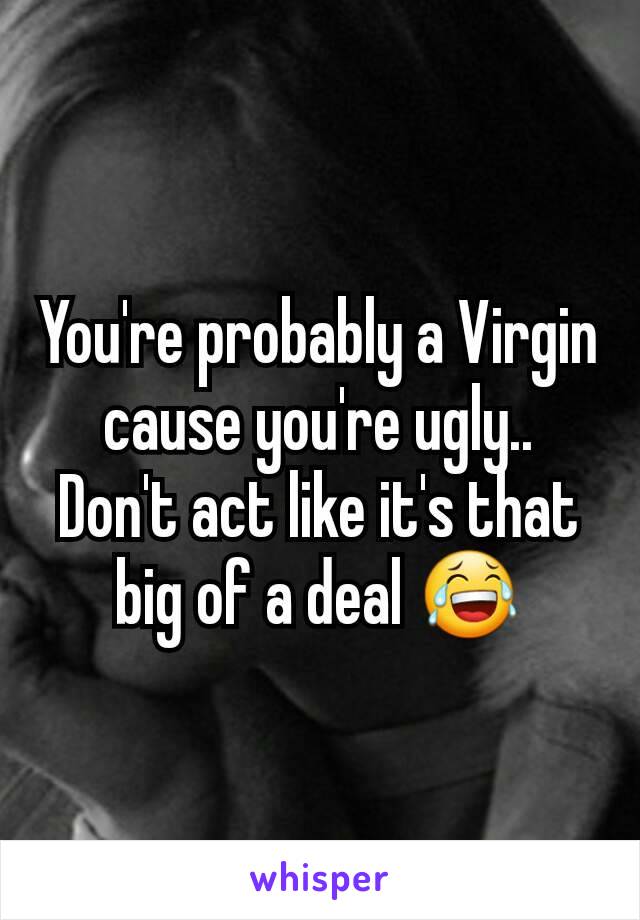 You're probably a Virgin cause you're ugly.. Don't act like it's that big of a deal 😂