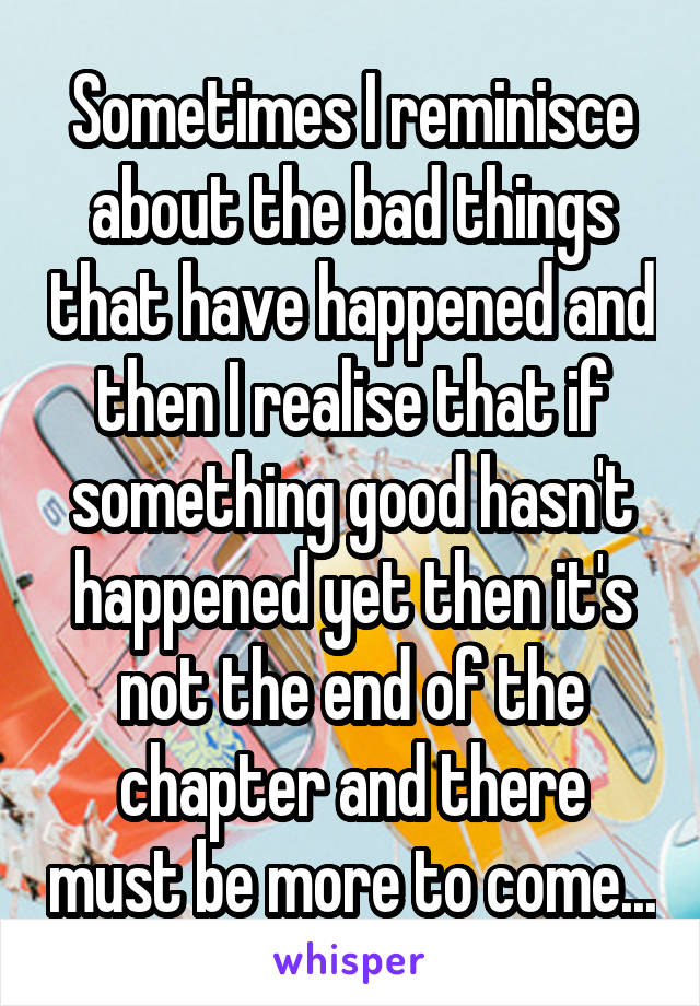 Sometimes I reminisce about the bad things that have happened and then I realise that if something good hasn't happened yet then it's not the end of the chapter and there must be more to come...