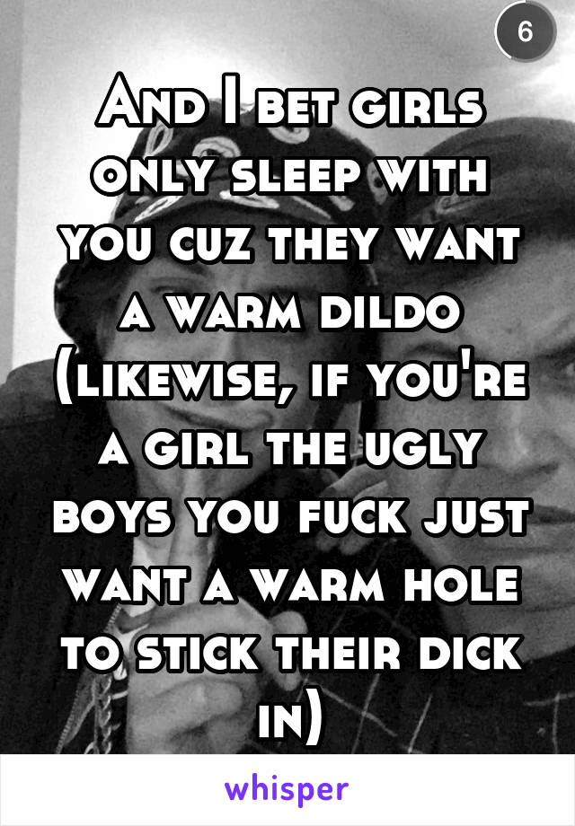 And I bet girls only sleep with you cuz they want a warm dildo (likewise, if you're a girl the ugly boys you fuck just want a warm hole to stick their dick in)