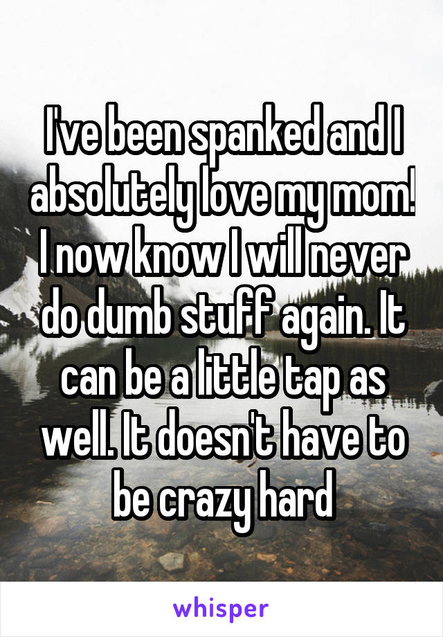 I've been spanked and I absolutely love my mom! I now know I will never do dumb stuff again. It can be a little tap as well. It doesn't have to be crazy hard