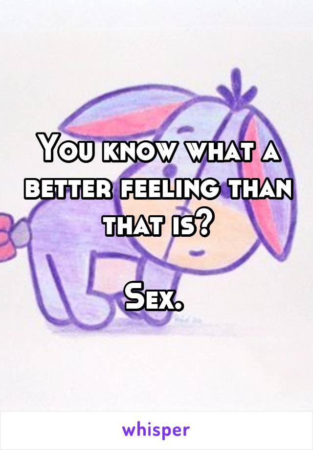 You know what a better feeling than that is?

Sex. 