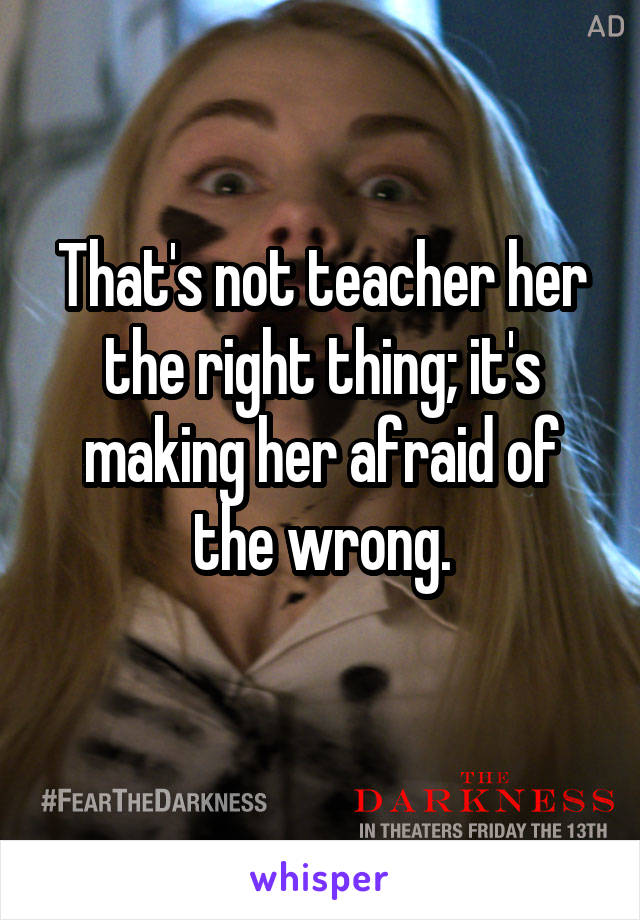 That's not teacher her the right thing; it's making her afraid of the wrong.
