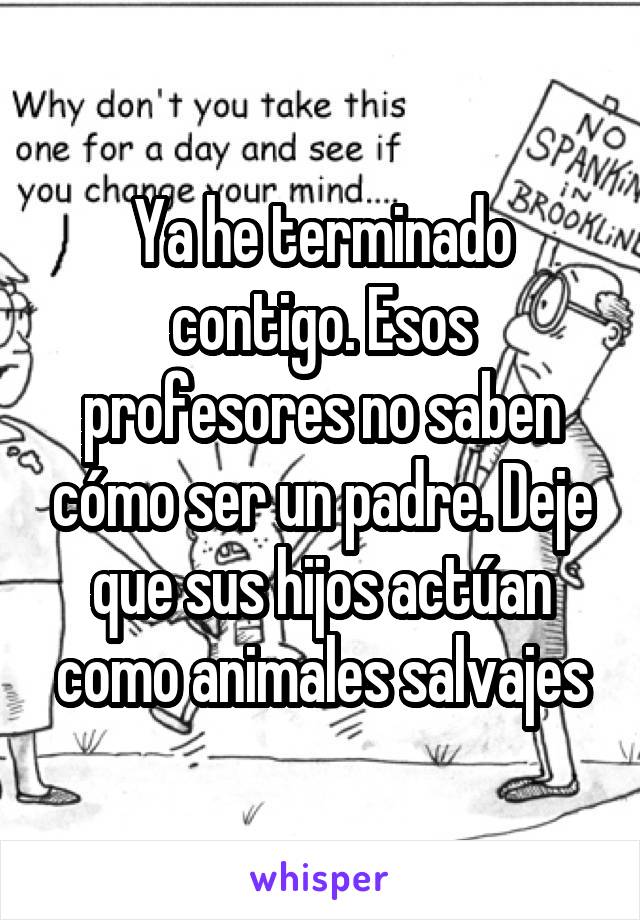 Ya he terminado contigo. Esos profesores no saben cómo ser un padre. Deje que sus hijos actúan como animales salvajes