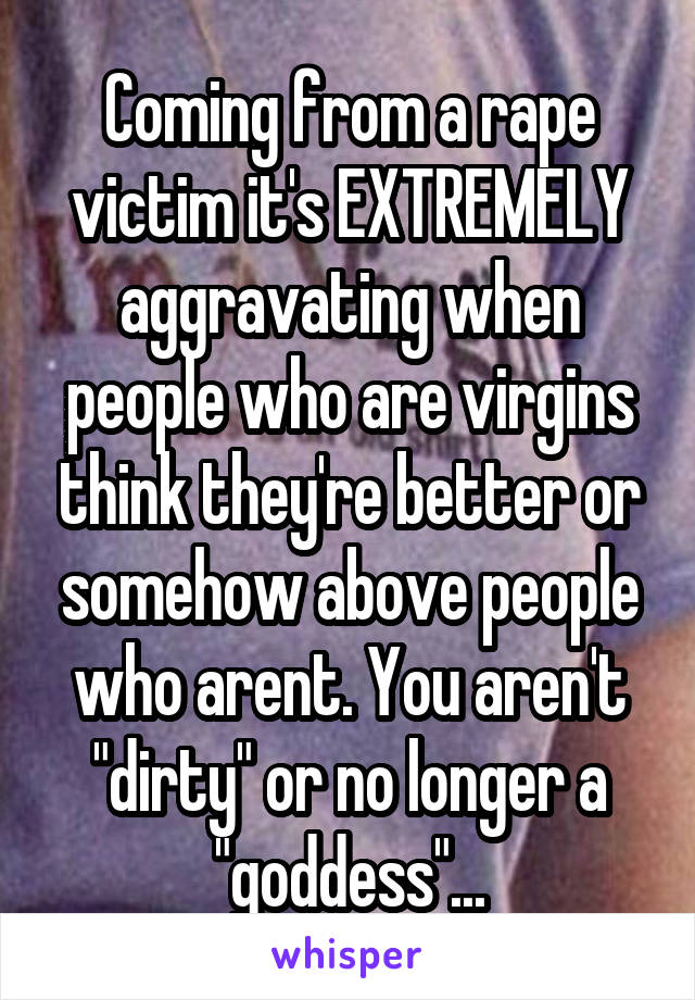 Coming from a rape victim it's EXTREMELY aggravating when people who are virgins think they're better or somehow above people who arent. You aren't "dirty" or no longer a "goddess"...