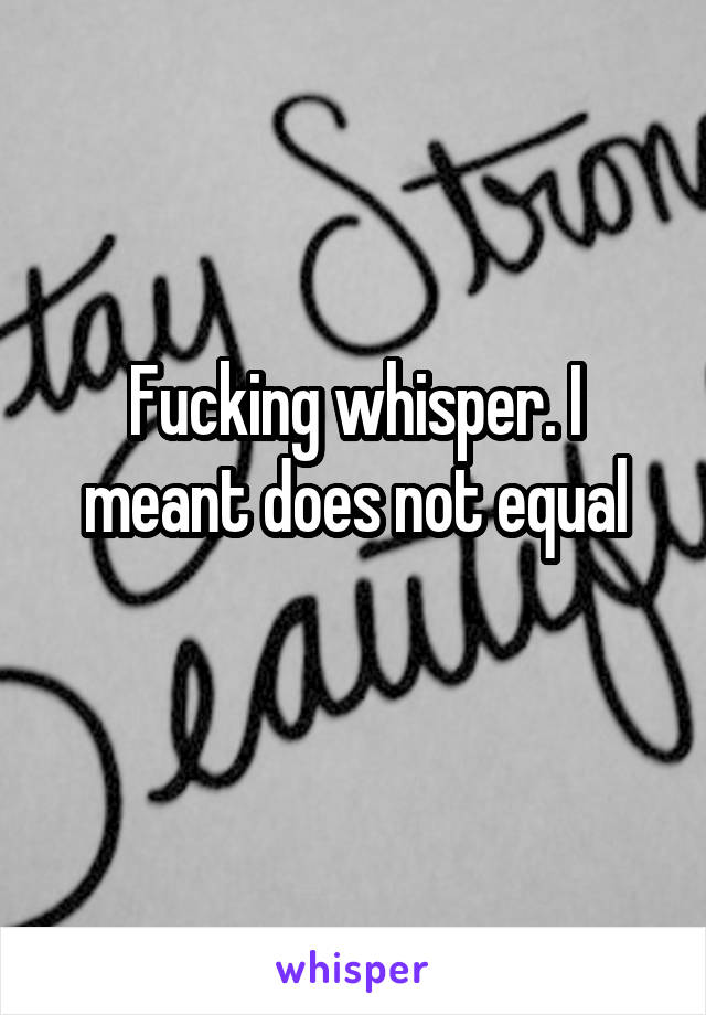 Fucking whisper. I meant does not equal

