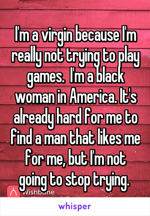 I'm a virgin because I'm really not trying to play games.  I'm a black woman in America. It's already hard for me to find a man that likes me for me, but I'm not going to stop trying. 