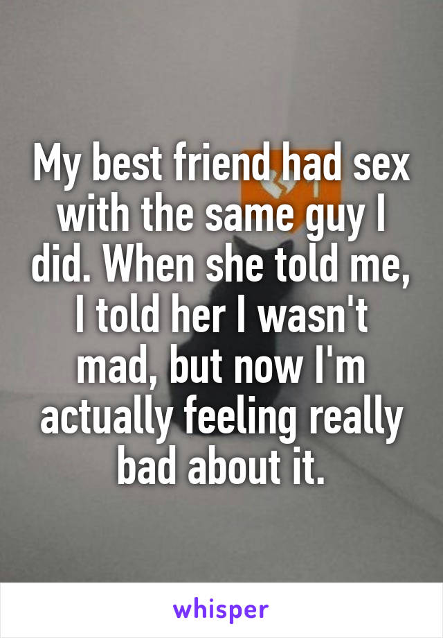 My best friend had sex with the same guy I did. When she told me, I told her I wasn't mad, but now I'm actually feeling really bad about it.