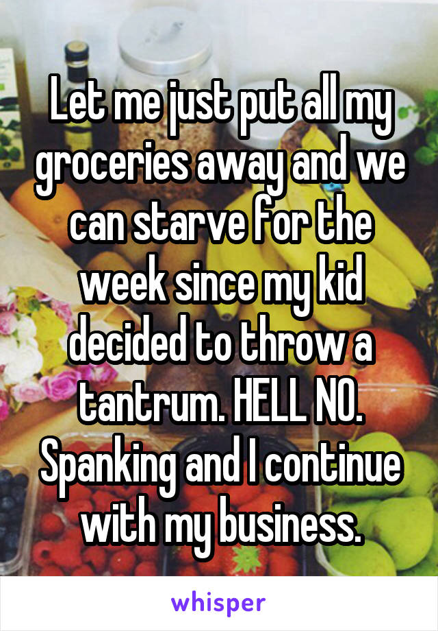 Let me just put all my groceries away and we can starve for the week since my kid decided to throw a tantrum. HELL NO.
Spanking and I continue with my business.